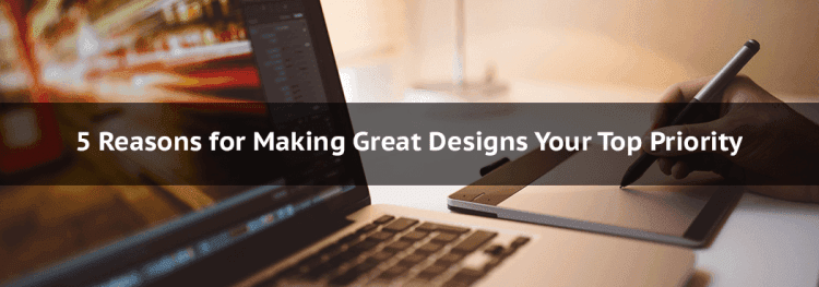 5 Reasons for Making Great Designs Your Top Priority